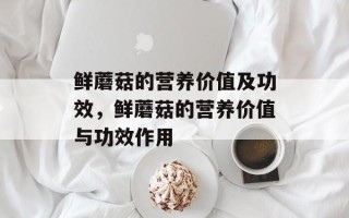 鲜蘑菇的营养价值及功效，鲜蘑菇的营养价值与功效作用