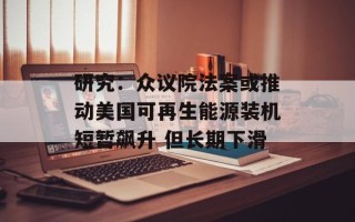 研究：众议院法案或推动美国可再生能源装机短暂飙升 但长期下滑