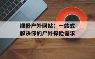 绿野户外网站：一站式解决你的户外探险需求