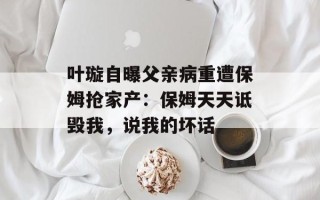 叶璇自曝父亲病重遭保姆抢家产：保姆天天诋毁我，说我的坏话