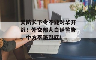 美防长下令不能对华开战！外交部大白话警告，中方奉陪到底！