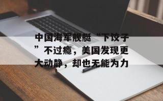 中国海军舰艇“下饺子”不过瘾，美国发现更大动静，却也无能为力