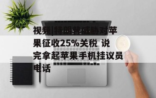 视频|特朗普威胁对苹果征收25%关税 说完拿起苹果手机挂议员电话