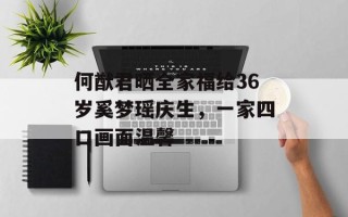 何猷君晒全家福给36岁奚梦瑶庆生，一家四口画面温馨