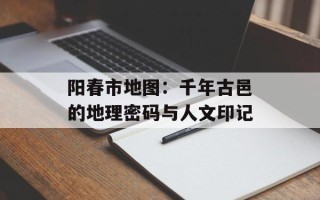 阳春市地图：千年古邑的地理密码与人文印记