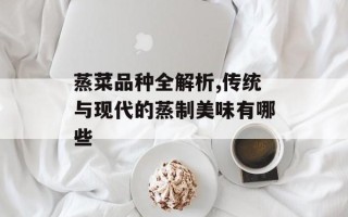 蒸菜品种全解析,传统与现代的蒸制美味有哪些