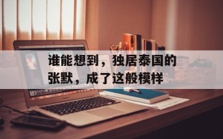 谁能想到，独居泰国的张默，成了这般模样