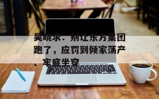吴晓求：别让东方集团跑了，应罚到倾家荡产、牢底坐穿