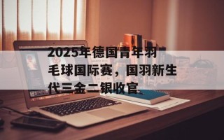 2025年德国青年羽毛球国际赛，国羽新生代三金二银收官