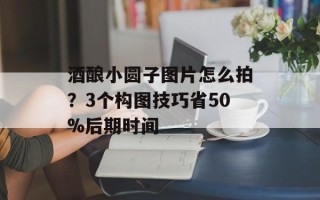 酒酿小圆子图片怎么拍？3个构图技巧省50%后期时间