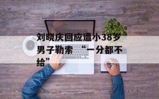 刘晓庆回应遭小38岁男子勒索 “一分都不给”
