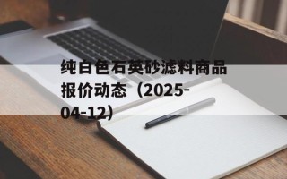 纯白色石英砂滤料商品报价动态（2025-04-12）