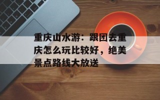 重庆山水游：跟团去重庆怎么玩比较好，绝美景点路线大放送