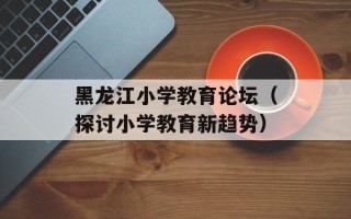 黑龙江小学教育论坛（探讨小学教育新趋势）