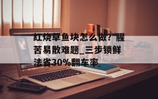 红烧草鱼块怎么做？腥苦易散难题_三步锁鲜法省30%翻车率