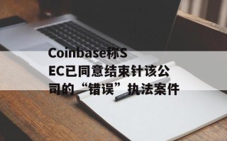 Coinbase称SEC已同意结束针该公司的“错误”执法案件