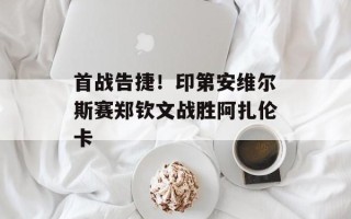 首战告捷！印第安维尔斯赛郑钦文战胜阿扎伦卡