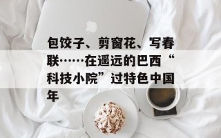 包饺子、剪窗花、写春联……在遥远的巴西“科技小院”过特色中国年