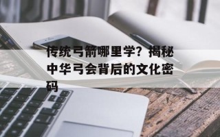 传统弓箭哪里学？揭秘中华弓会背后的文化密码