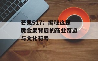 芒果517：揭秘这颗黄金果背后的商业奇迹与文化符号