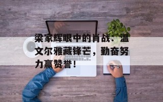 梁家辉眼中的肖战：温文尔雅藏锋芒，勤奋努力赢赞誉！