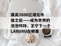 摸高3800亿港元市值之后——成为世界的泡泡玛特，王宁下一个LABUBU在哪里