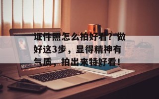 证件照怎么拍好看？做好这3步，显得精神有气质，拍出来特好看！