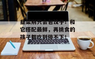 韭菜别只会包饺子！和它搭配最鲜，再挑食的孩子都吃到停不下！