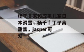 杨千嬅家和应采儿家日本滑雪，杨千嬅丁子高甜蜜，jasper可爱