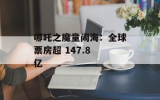 哪吒之魔童闹海：全球票房超 147.8 亿