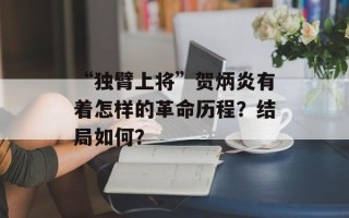 “独臂上将”贺炳炎有着怎样的革命历程？结局如何？