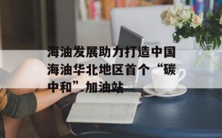 海油发展助力打造中国海油华北地区首个“碳中和”加油站
