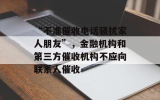 “不准催收电话骚扰家人朋友”，金融机构和第三方催收机构不应向联系人催收