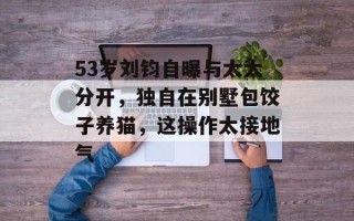 53岁刘钧自曝与太太分开，独自在别墅包饺子养猫，这操作太接地气