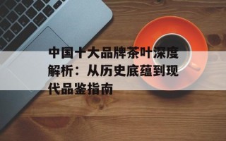 中国十大品牌茶叶深度解析：从历史底蕴到现代品鉴指南