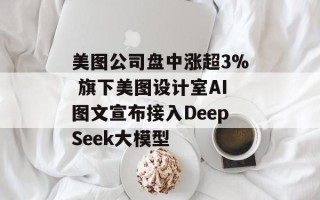 美图公司盘中涨超3% 旗下美图设计室AI图文宣布接入DeepSeek大模型