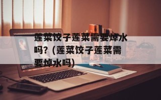 莲菜饺子莲菜需要焯水吗？(莲菜饺子莲菜需要焯水吗)