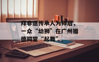 拜非遗传承人为师后，一众“幼狮”在广州猎德祠堂“起舞”
