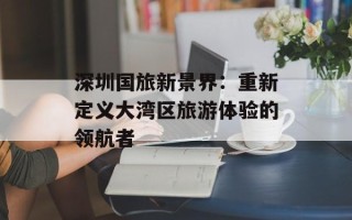 深圳国旅新景界：重新定义大湾区旅游体验的领航者