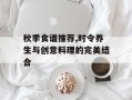 秋季食谱推荐,时令养生与创意料理的完美结合