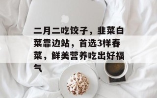 二月二吃饺子，韭菜白菜靠边站，首选3样春菜，鲜美营养吃出好福气