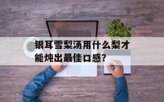 银耳雪梨汤用什么梨才能炖出最佳口感？