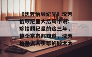 《沈芳怡顾纪呈》沈芳怡顾纪呈大结局小说：嫁给顾纪呈的这三年，整个京市都知道，沈芳怡是人人羡慕的顾太太