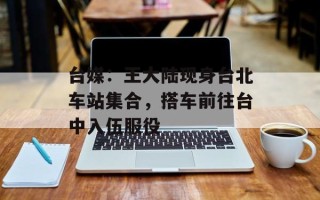 台媒：王大陆现身台北车站集合，搭车前往台中入伍服役