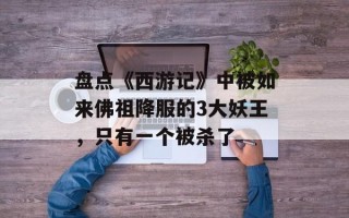 盘点《西游记》中被如来佛祖降服的3大妖王，只有一个被杀了