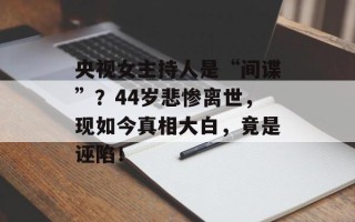 央视女主持人是“间谍”？44岁悲惨离世，现如今真相大白，竟是诬陷！