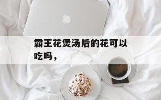 霸王花煲汤后的花可以吃吗，