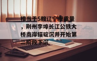 相当于5艘辽宁舰重量，荆州李埠长江公铁大桥南岸锚碇沉井开始第二阶段下沉