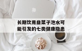 长期饮用韭菜子泡水可能引发的七类健康隐患