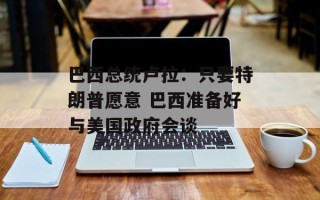 巴西总统卢拉：只要特朗普愿意 巴西准备好与美国政府会谈